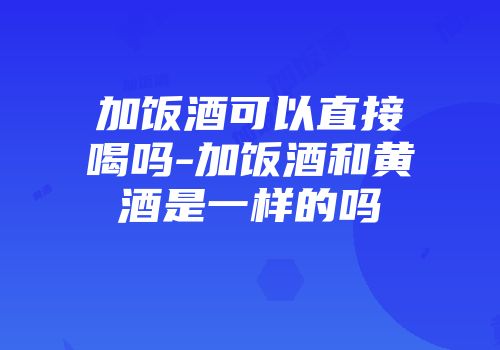 加饭酒可以直接喝吗-加饭酒和黄酒是一样的吗