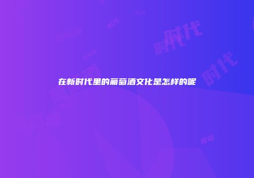 在新时代里的葡萄酒文化是怎样的呢
