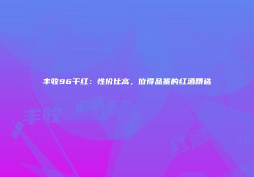丰收96干红：性价比高，值得品鉴的红酒精选