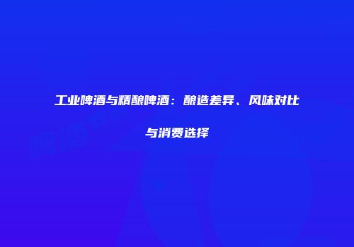 工业啤酒与精酿啤酒：酿造差异、风味对比与消费选择