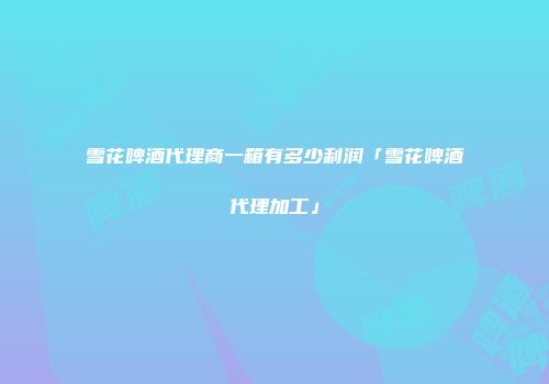 雪花啤酒代理商一箱有多少利润「雪花啤酒代理加工」