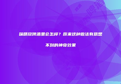 味精放啤酒里会怎样？原来这种做法有意想不到的神奇效果