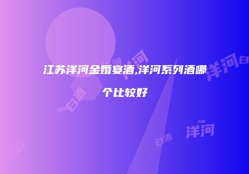 江苏洋河金婚宴酒,洋河系列酒哪个比较好