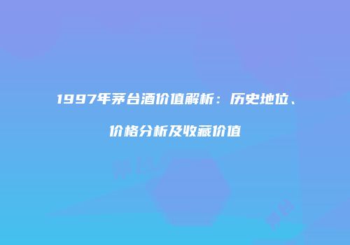 1997年茅台酒价值解析：历史地位、价格分析及收藏价值