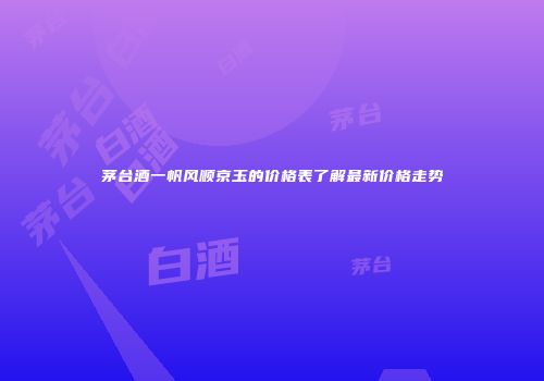 茅台酒一帆风顺京玉的价格表了解最新价格走势