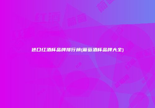 进口红酒杯品牌排行榜(葡萄酒杯品牌大全)