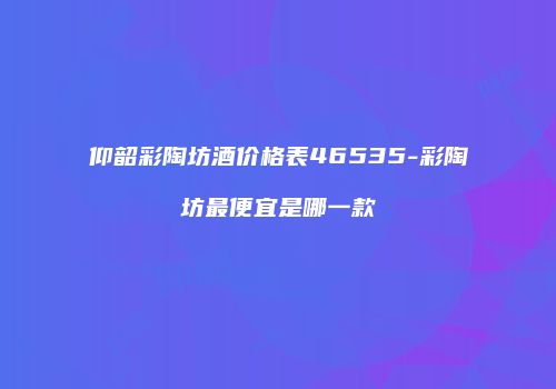 仰韶彩陶坊酒价格表46535-彩陶坊最便宜是哪一款