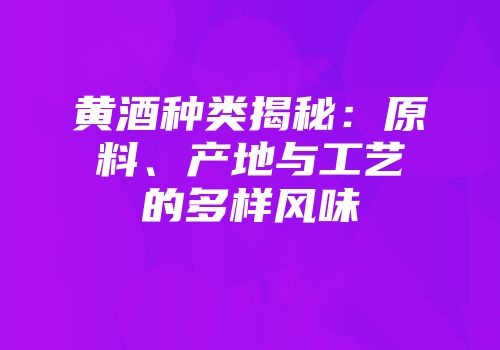 黄酒种类揭秘：原料、产地与工艺的多样风味