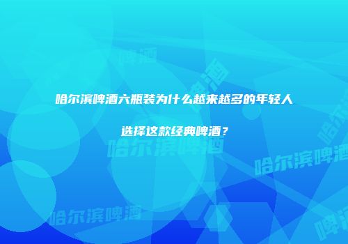 哈尔滨啤酒六瓶装为什么越来越多的年轻人选择这款经典啤酒？