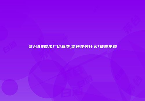 茅台53度出厂价暴涨,你还在等什么?快来抢购