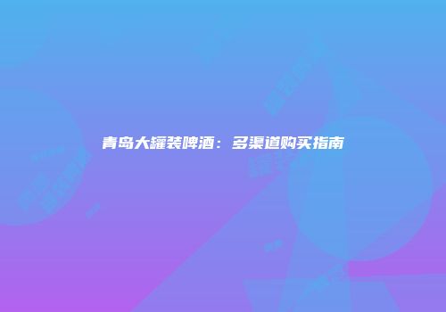青岛大罐装啤酒：多渠道购买指南
