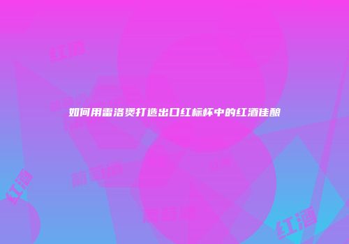 如何用雷洛煲打造出口红标杯中的红酒佳酿