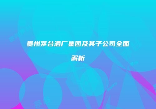 贵州茅台酒厂集团及其子公司全面解析