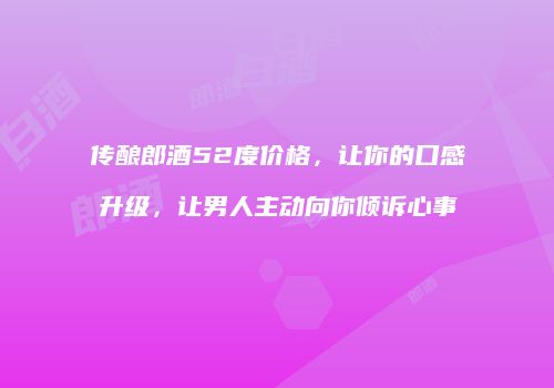 传酿郎酒52度价格，让你的口感升级，让男人主动向你倾诉心事