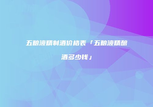 五粮液精制酒价格表「五粮液精酿酒多少钱」