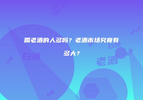 喝老酒的人多吗？老酒市场究竟有多大？