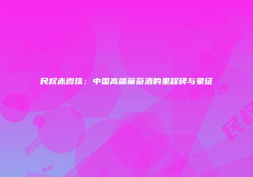 民权赤霞珠：中国高端葡萄酒的里程碑与象征