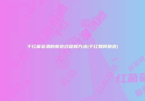 干红葡萄酒的酿造过程和方法(干红如何酿造)