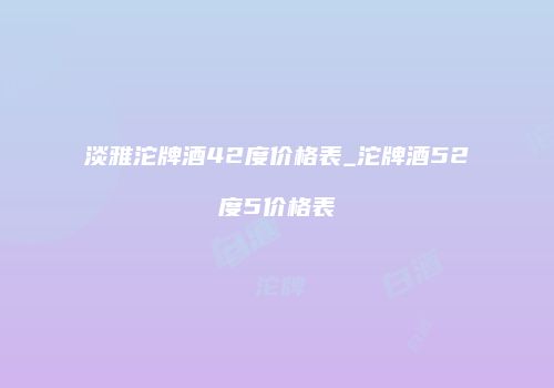 淡雅沱牌酒42度价格表_沱牌酒52度5价格表