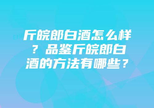 斤皖郎白酒怎么样？品鉴斤皖郎白酒的方法有哪些？