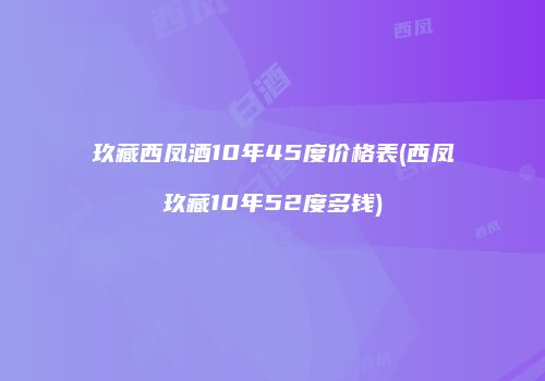 玖藏西凤酒10年45度价格表(西凤玖藏10年52度多钱)