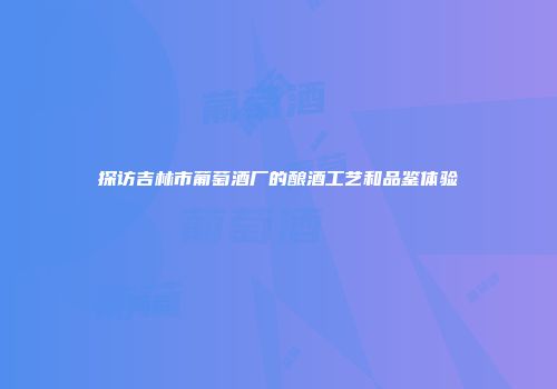 探访吉林市葡萄酒厂的酿酒工艺和品鉴体验