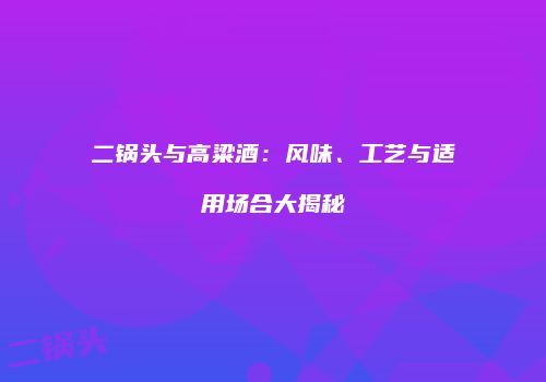 二锅头与高粱酒：风味、工艺与适用场合大揭秘