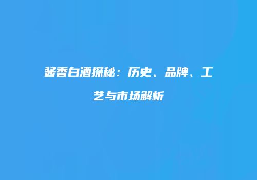 酱香白酒探秘：历史、品牌、工艺与市场解析