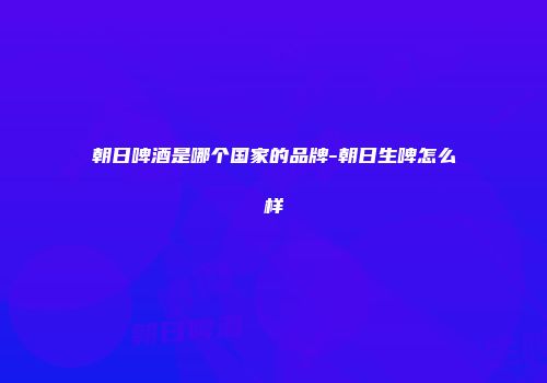 朝日啤酒是哪个国家的品牌-朝日生啤怎么样