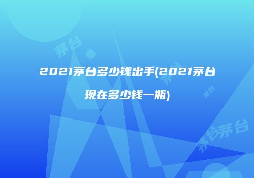 2021茅台多少钱出手(2021茅台现在多少钱一瓶)