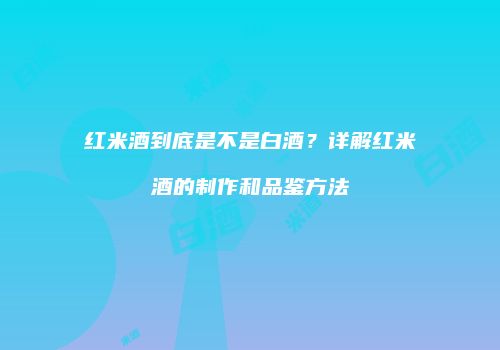 红米酒到底是不是白酒？详解红米酒的制作和品鉴方法