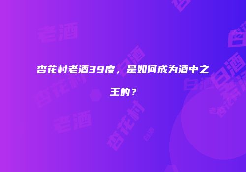 杏花村老酒39度，是如何成为酒中之王的？