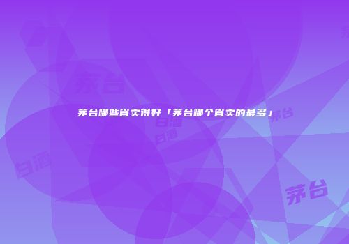 茅台哪些省卖得好「茅台哪个省卖的最多」