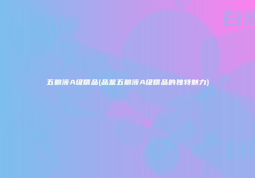 五粮液A级精品(品鉴五粮液A级精品的独特魅力)