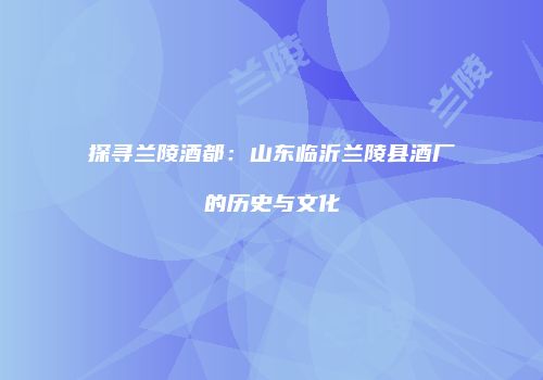 探寻兰陵酒都：山东临沂兰陵县酒厂的历史与文化