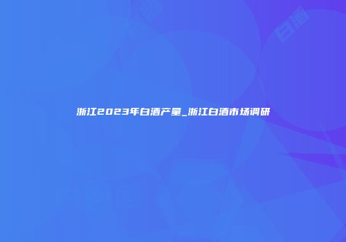 浙江2023年白酒产量_浙江白酒市场调研