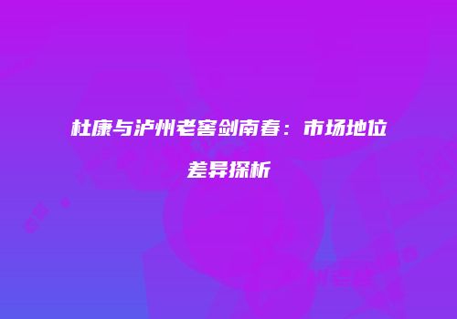 杜康与泸州老窖剑南春：市场地位差异探析