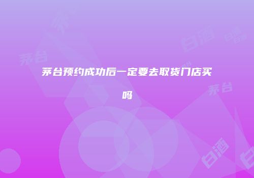茅台预约成功后一定要去取货门店买吗