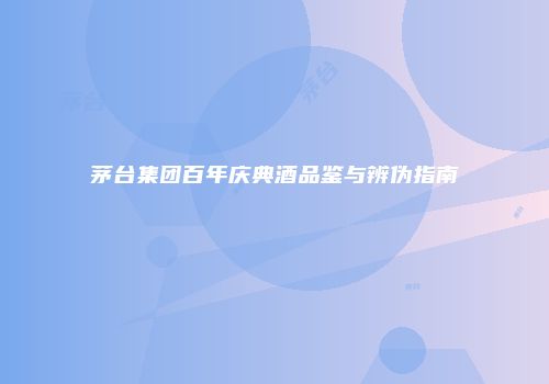 茅台集团百年庆典酒品鉴与辨伪指南