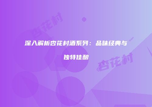 深入解析杏花村酒系列：品味经典与独特佳酿