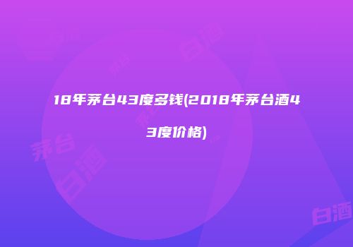 18年茅台43度多钱(2018年茅台酒43度价格)