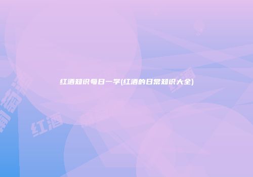红酒知识每日一学(红酒的日常知识大全)