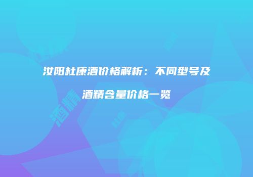 汝阳杜康酒价格解析：不同型号及酒精含量价格一览