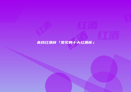 高档红酒杯「常见的十大红酒杯」