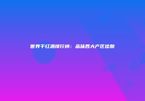 世界干红酒排行榜：品味各大产区佳酿