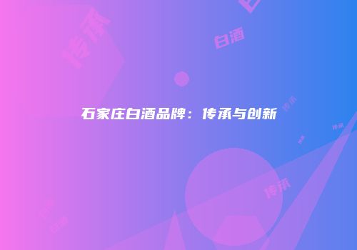 石家庄白酒品牌：传承与创新