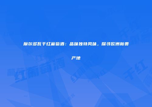 摩尔多瓦干红葡萄酒：品味独特风味，探寻欧洲新贵产地