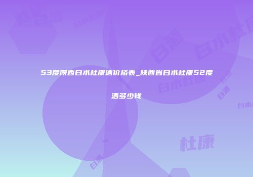 53度陕西白水杜康酒价格表_陕西省白水杜康52度酒多少钱