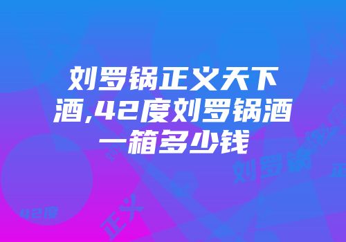 刘罗锅正义天下酒,42度刘罗锅酒一箱多少钱