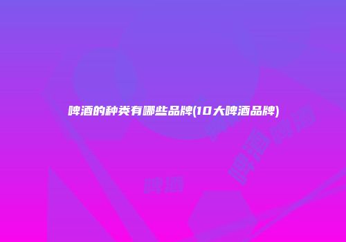 啤酒的种类有哪些品牌(10大啤酒品牌)